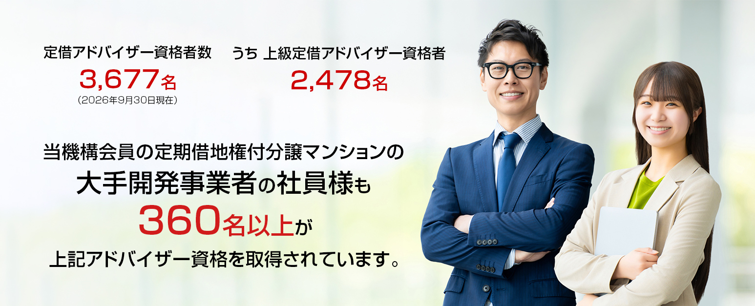 「定借アドバイザー資格者数」3,677名。うち「上級定借アドバイザー資格者」2,478名。当機構会員の定期借地権付分譲マンションの 大手開発事業者の社員様も360名以上が、上記アドバイザー資格を取得されています。